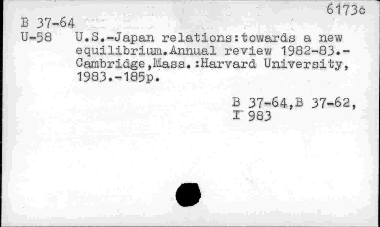 ﻿6173c
B 37-64
U-58 U.S.-Japan relations : towards a new equilibrium.Annual review 1982-83.-Cambridge»Mass.:Harvard University, 1983.-185p.
B 37-64,B 37-62,
I 983